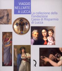 Immagine copertina libro Viaggio nell'arte a Lucca. La collezione della Fondazione Cassa di Risparmio di Lucca. Guida alla mostra (Lucca, 7 maggio-13 luglio 2008). Ediz. illustrata