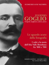 Immagine copertina libro Eugenio Goglio. Fotografo, intagliatore, scultore, pittore. Lo sguardo acuto della fotografia. I volti e la stroia dell'Alta Valle Brembana fra '800 e '900. Ediz. illustrata