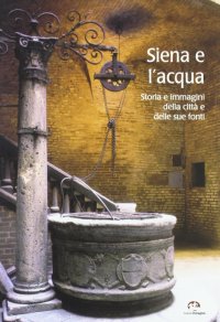 Immagine copertina libro Siena e l'acqua. Storia e immagini della città e delle sue fonti