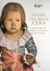 Immagine copertina libro Avere una bella cera. Le figure in cera a Venezia e in Italia. Catalogo della mostra (Venezia, 10 maggio-25 giugno 2012). Ediz. illustrata