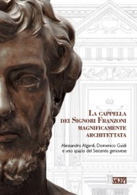 Immagine copertina libro La cappella dei signori Franzoni magnificamente architettata. Alessandro Algardi, Domenico Guidi e uno spazio del Seicento genovese. Ediz. italiana e inglese