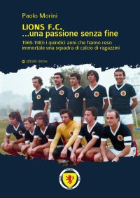Immagine copertina libro Lions F.C... Una passione senza fine. 1969-1983 i quindici anni che hanno reso immortale una squadra di calcio di ragazzini