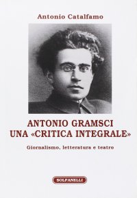 Immagine copertina libro Antonio Gramsci. Una «critica integrale». Giornalismo, letteratura e teatro