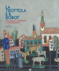 Immagine copertina libro La trottola e il robot. Tra Balla, Casorati e Capogrossi. Catalogo della mostra (Pontedera, 11 novembre 2017-22 aprile 2018). Ediz. illustrata