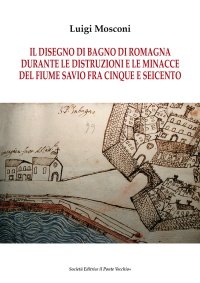 Immagine copertina libro Il disegno di Bagno di Romagna durante le distruzioni e le minacce del fiume Savio fra Cinque e Seicento