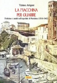 Immagine copertina libro La macchina per guarire. Medicina e sanità nell'Ospedale di Piombino (1810-1945)