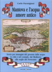 Immagine copertina libro Mantova e l'acqua, amore antico. Storia per immagini del governo delle acque in città e nel contado, dal Medioevo alle soglie del Novecento