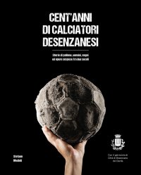 Immagine copertina libro Cent'anni di calciatori desenzanesi. Storie di pallone, uomini, sogni e opere sospese fra due secoli