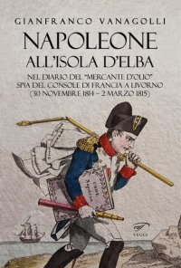 Immagine copertina libro Napoleone all’Isola d’Elba. Nel diario del «mercante d’olio» spia del console di Francia a Livorno (30 novembre 1814–2 marzo 1815)