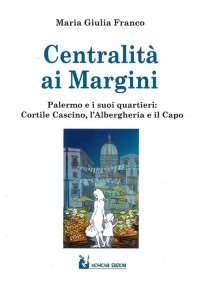 Immagine copertina libro Centralità ai margini. Palermo e i suoi quartieri: Cortile Cascino, l’Albergheria e il Capo