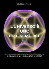 Immagine copertina libro L'universo è uno ed è semplice. Scienza, religione, politica, arte, economia ecc. ritrovano un linguaggio unitario