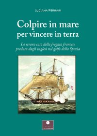 Immagine copertina libro Colpire in mare per vincere in terra. Lo strano caso della fregata francese predata dagli inglesi nel golfo della Spezia