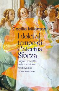 Immagine copertina libro I dolci al tempo di Caterina Sforza. Segreti e ricette della tradizione medievale e rinascimentale