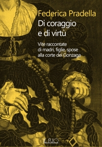 Immagine copertina libro Di coraggio e di virtù. Vite raccontate di madri, figlie, spose alla corte dei Gonzaga