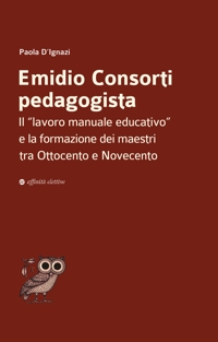 Immagine copertina libro Emidio Consorti pedagogista. Il «lavoro manuale educativo» e la formazione dei maestri tra Ottocento e Novecento